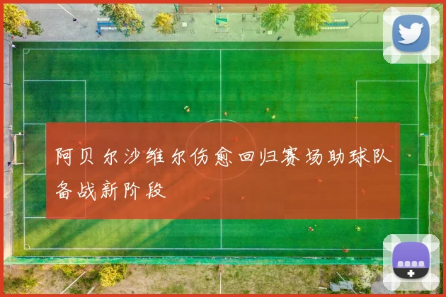 阿贝尔沙维尔伤愈回归赛场助球队备战新阶段