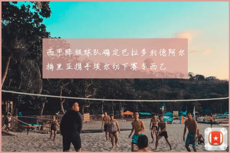 西甲降级球队确定巴拉多利德阿尔梅里亚携手埃尔切下赛季西乙