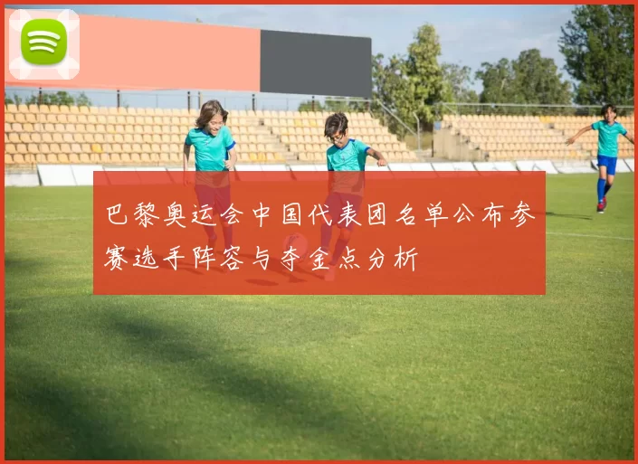 巴黎奥运会中国代表团名单公布参赛选手阵容与夺金点分析