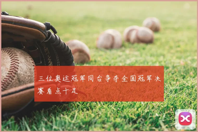 三位奥运冠军同台争夺全国冠军决赛看点十足