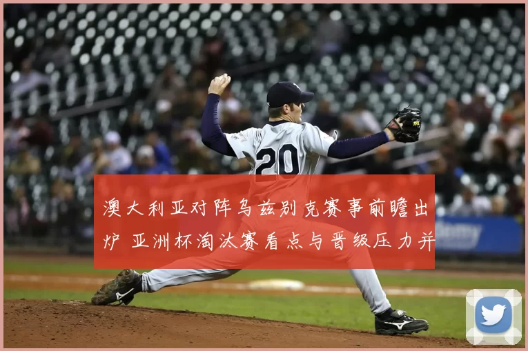 澳大利亚对阵乌兹别克赛事前瞻出炉 亚洲杯淘汰赛看点与晋级压力并存