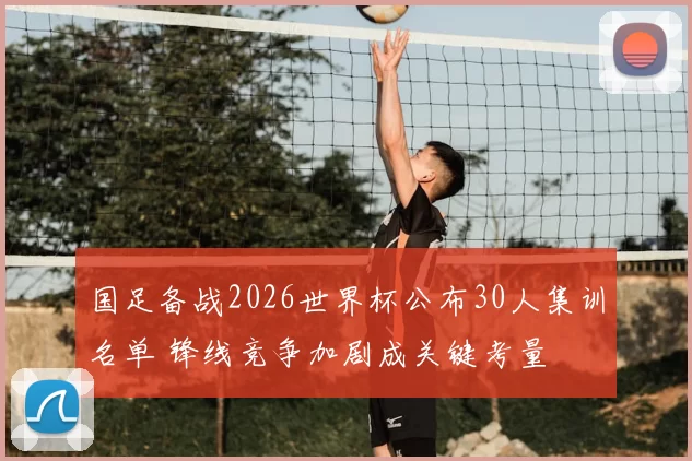 国足备战2026世界杯公布30人集训名单 锋线竞争加剧成关键考量