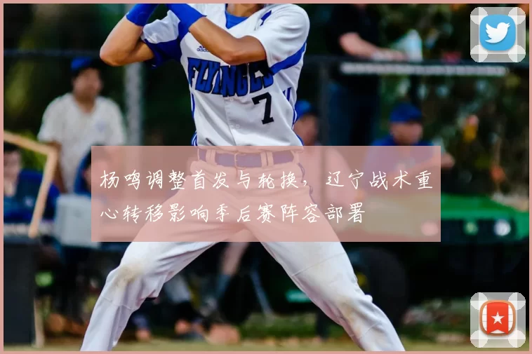 杨鸣调整首发与轮换，辽宁战术重心转移影响季后赛阵容部署