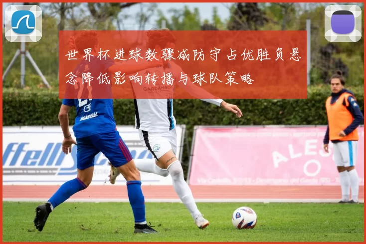 世界杯进球数骤减防守占优胜负悬念降低影响转播与球队策略