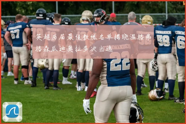 英超历届最佳教练名单揭晓温格弗格森瓜迪奥拉多次当选