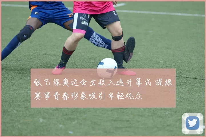 张艺谋奥运会女孩入选开幕式 提振赛事青春形象吸引年轻观众