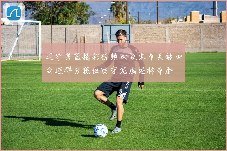 辽宁男篮精彩视频回放末节关键回合连得分稳住防守完成逆转夺胜