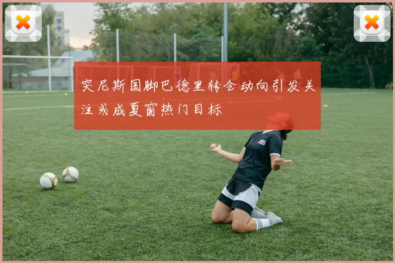 突尼斯国脚巴德里转会动向引发关注或成夏窗热门目标