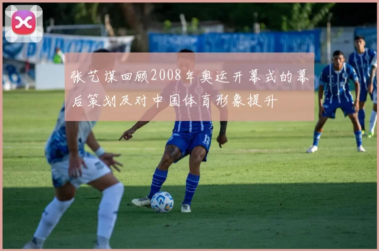 张艺谋回顾2008年奥运开幕式的幕后策划及对中国体育形象提升