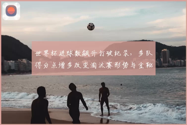 世界杯进球数飙升打破纪录，多队得分点增多改变淘汰赛形势与金靴争夺