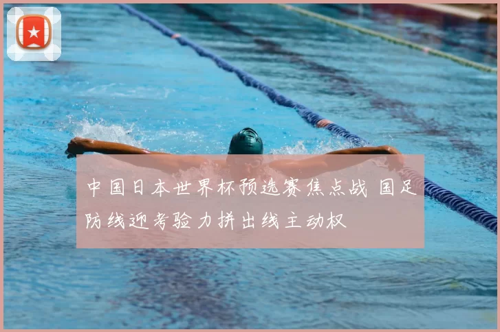 中国日本世界杯预选赛焦点战 国足防线迎考验力拼出线主动权