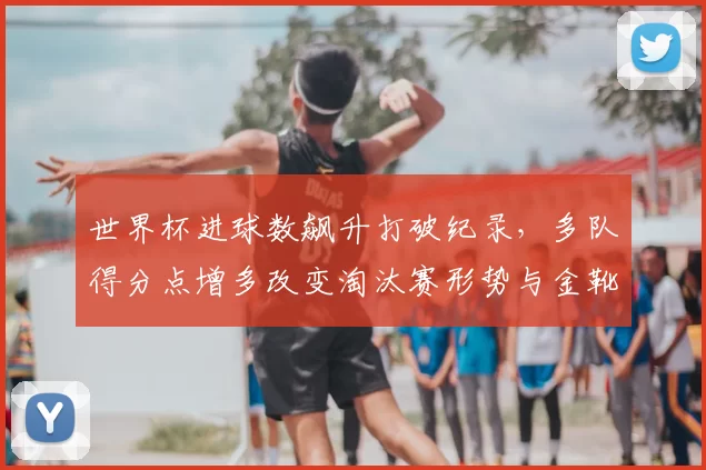 世界杯进球数飙升打破纪录，多队得分点增多改变淘汰赛形势与金靴争夺