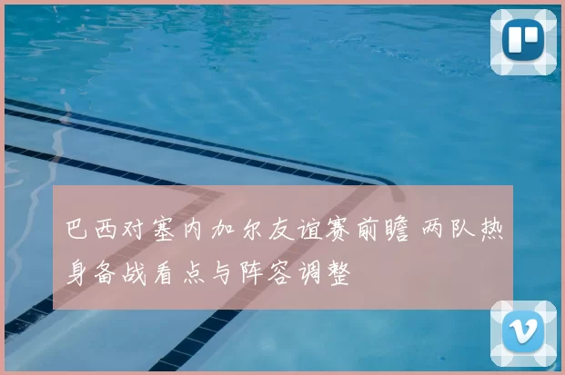 巴西对塞内加尔友谊赛前瞻 两队热身备战看点与阵容调整