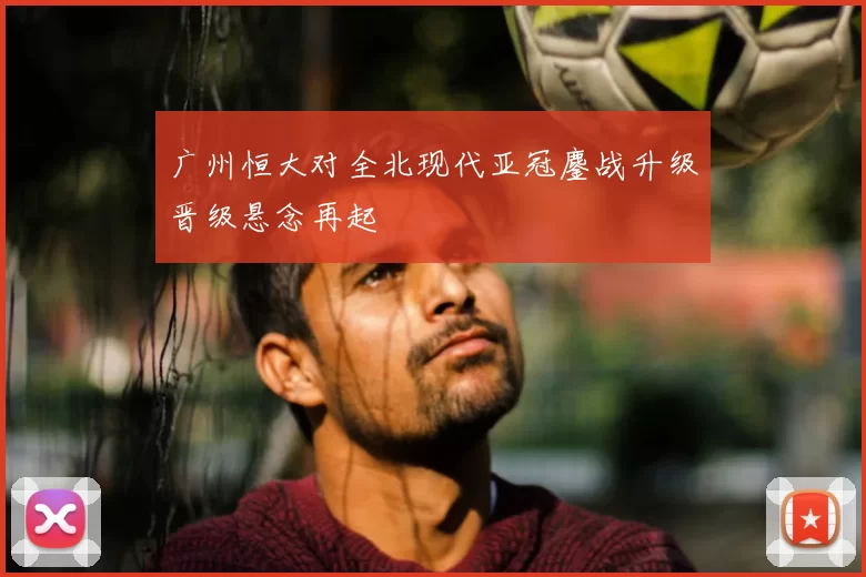 广州恒大对全北现代亚冠鏖战升级晋级悬念再起