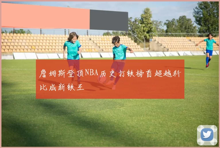 詹姆斯登顶NBA历史打铁榜首超越科比成新铁王