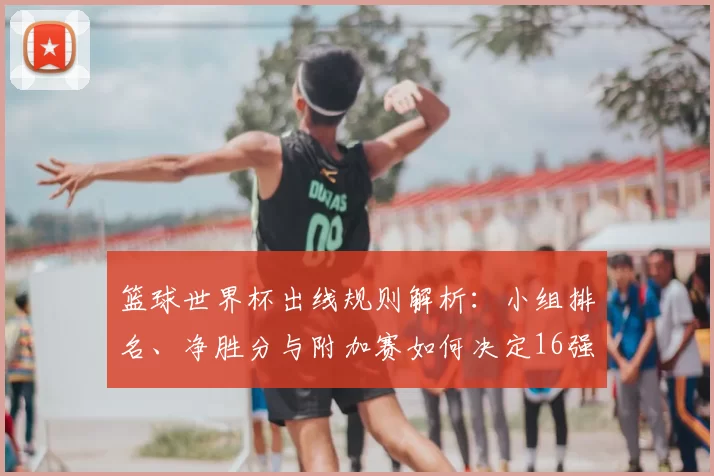 篮球世界杯出线规则解析：小组排名、净胜分与附加赛如何决定16强名额