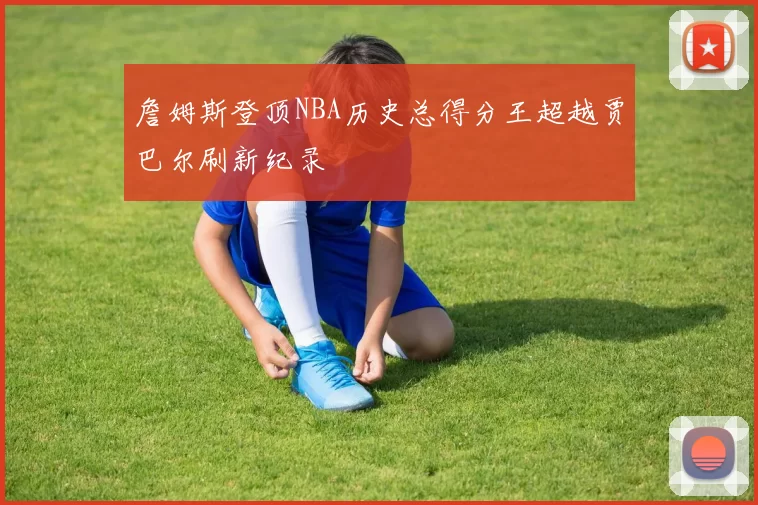 詹姆斯登顶NBA历史总得分王超越贾巴尔刷新纪录