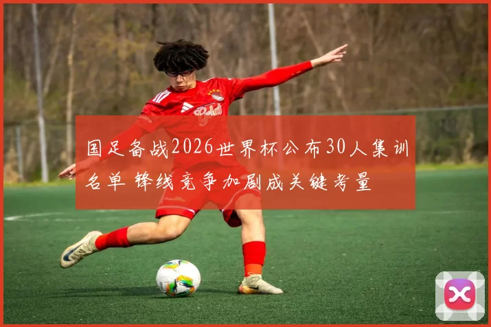 国足备战2026世界杯公布30人集训名单 锋线竞争加剧成关键考量