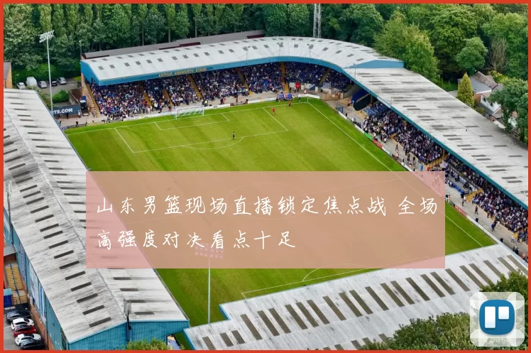 山东男篮现场直播锁定焦点战 全场高强度对决看点十足