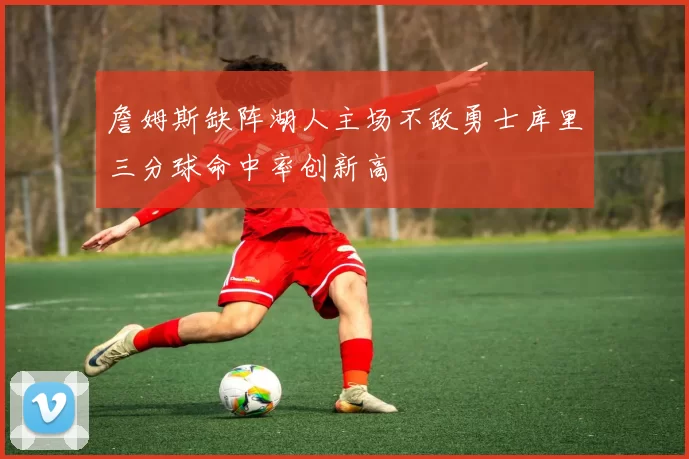 詹姆斯缺阵湖人主场不敌勇士库里三分球命中率创新高