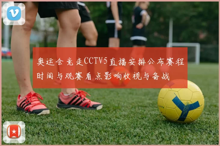 奥运会竞走CCTV5直播安排公布赛程时间与观赛看点影响收视与备战