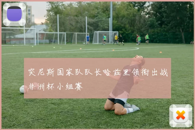 突尼斯国家队队长哈兹里领衔出战非洲杯小组赛