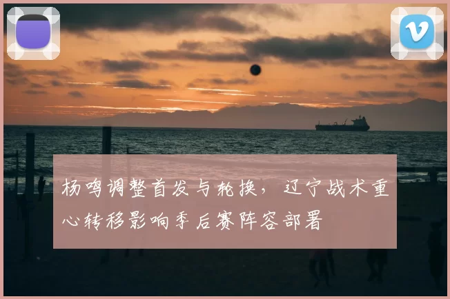 杨鸣调整首发与轮换，辽宁战术重心转移影响季后赛阵容部署