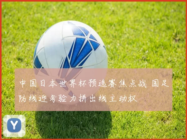 中国日本世界杯预选赛焦点战 国足防线迎考验力拼出线主动权