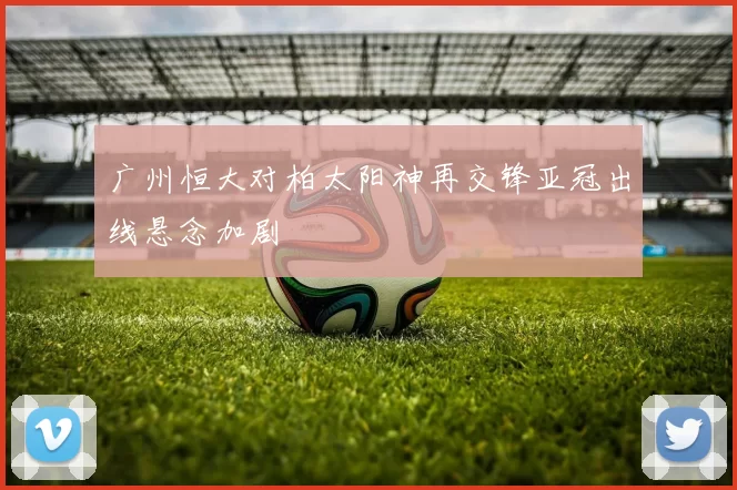 广州恒大对柏太阳神再交锋亚冠出线悬念加剧