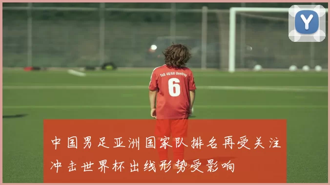 中国男足亚洲国家队排名再受关注冲击世界杯出线形势受影响