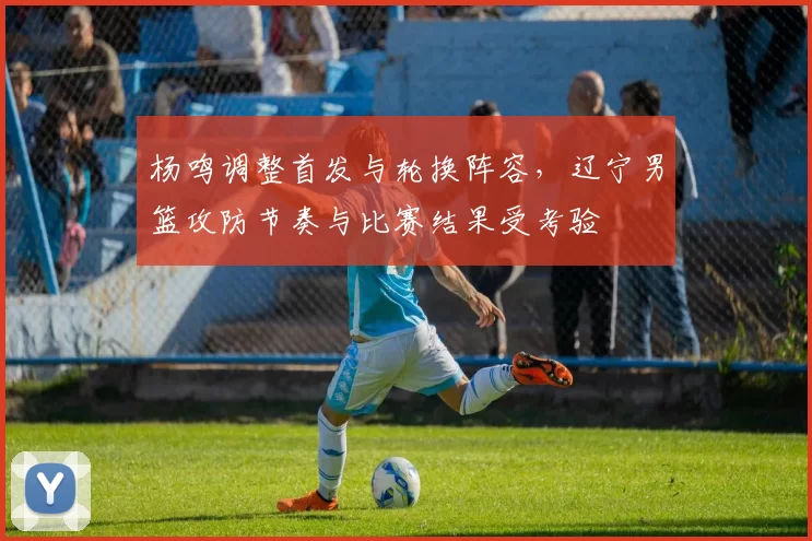 杨鸣调整首发与轮换阵容，辽宁男篮攻防节奏与比赛结果受考验