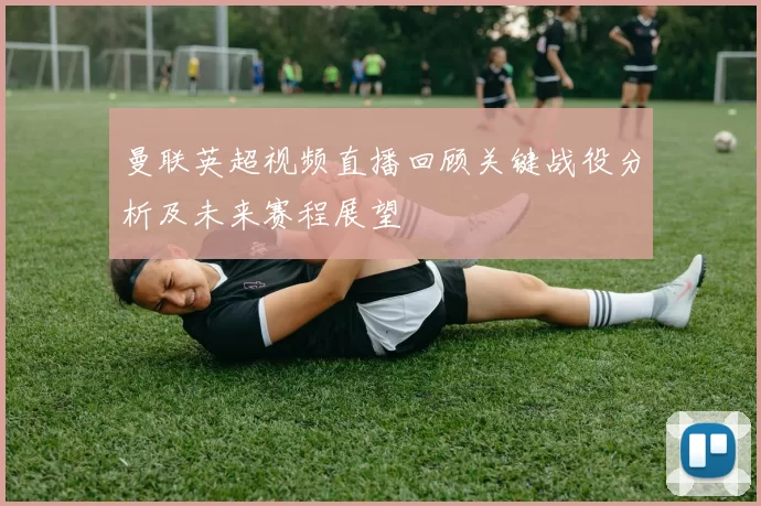 曼联英超视频直播回顾关键战役分析及未来赛程展望