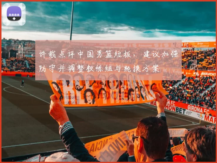 许载点评中国男篮短板，建议加强防守并调整教练组与轮换方案