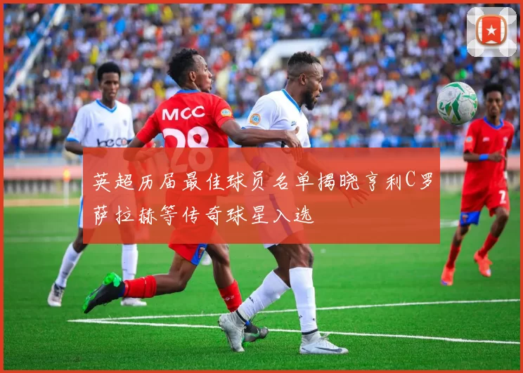 英超历届最佳球员名单揭晓亨利C罗萨拉赫等传奇球星入选