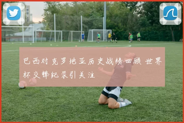 巴西对克罗地亚历史战绩回顾 世界杯交锋纪录引关注