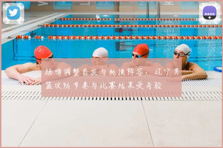 杨鸣调整首发与轮换阵容，辽宁男篮攻防节奏与比赛结果受考验