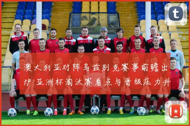 澳大利亚对阵乌兹别克赛事前瞻出炉 亚洲杯淘汰赛看点与晋级压力并存