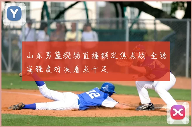 山东男篮现场直播锁定焦点战 全场高强度对决看点十足